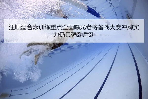 汪顺混合泳训练重点全面曝光老将备战大赛冲牌实力仍具强劲后劲
