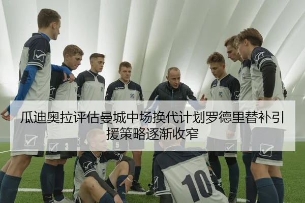 瓜迪奥拉评估曼城中场换代计划罗德里替补引援策略逐渐收窄